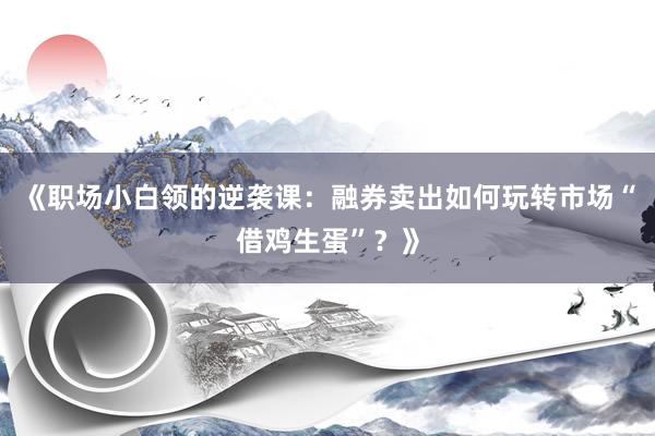 《职场小白领的逆袭课：融券卖出如何玩转市场“借鸡生蛋”？》