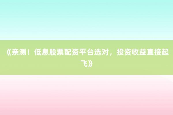《亲测！低息股票配资平台选对，投资收益直接起飞》