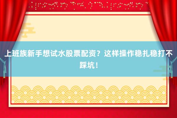 上班族新手想试水股票配资？这样操作稳扎稳打不踩坑！