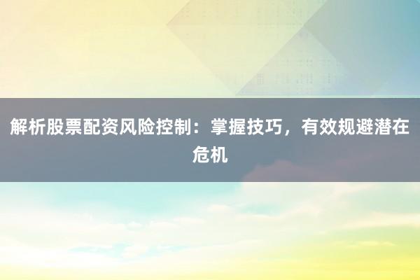 解析股票配资风险控制：掌握技巧，有效规避潜在危机