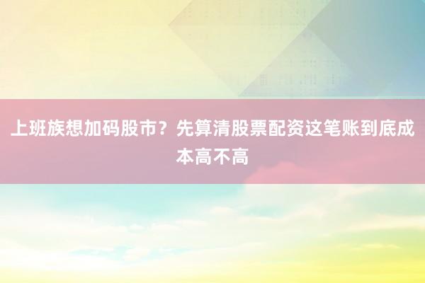 上班族想加码股市？先算清股票配资这笔账到底成本高不高