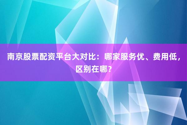 南京股票配资平台大对比：哪家服务优、费用低，区别在哪？