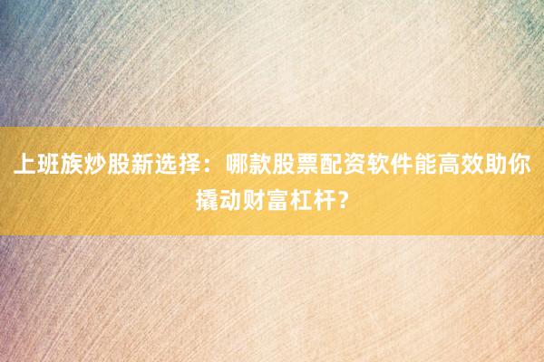 上班族炒股新选择：哪款股票配资软件能高效助你撬动财富杠杆？
