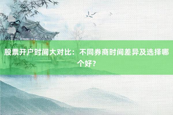 股票开户时间大对比：不同券商时间差异及选择哪个好？
