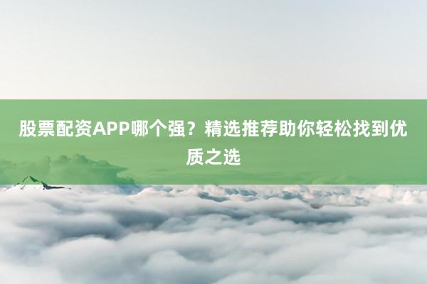 股票配资APP哪个强？精选推荐助你轻松找到优质之选