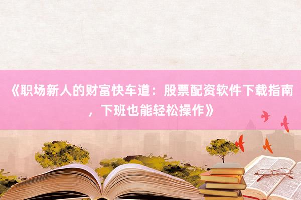 《职场新人的财富快车道：股票配资软件下载指南，下班也能轻松操作》
