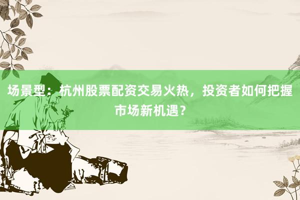 场景型：杭州股票配资交易火热，投资者如何把握市场新机遇？
