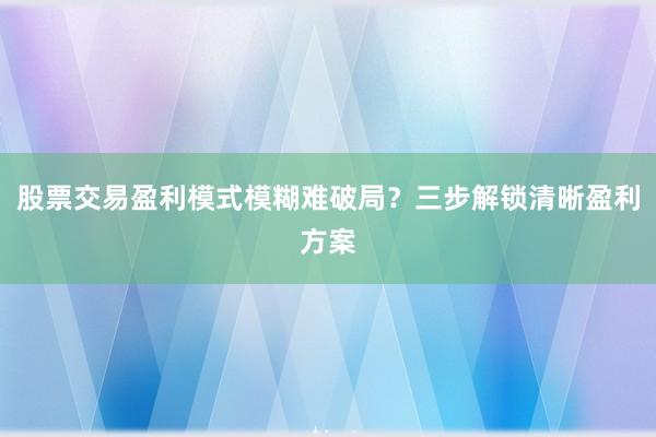 股票交易盈利模式模糊难破局？三步解锁清晰盈利方案