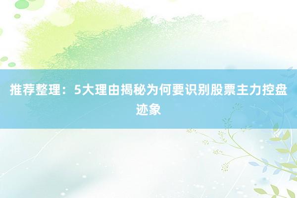 推荐整理：5大理由揭秘为何要识别股票主力控盘迹象