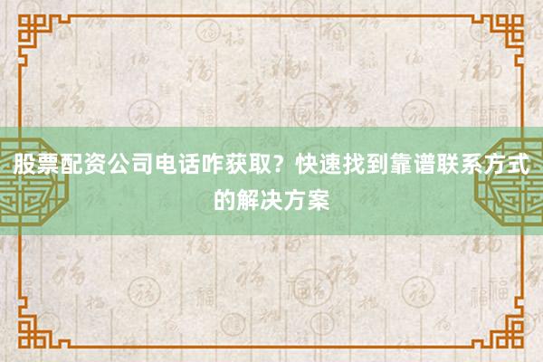 股票配资公司电话咋获取？快速找到靠谱联系方式的解决方案