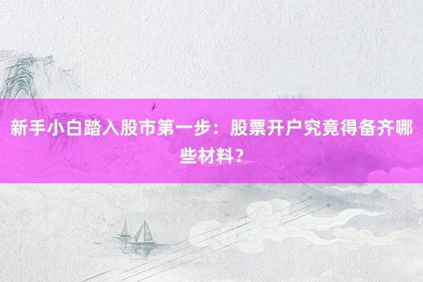 新手小白踏入股市第一步：股票开户究竟得备齐哪些材料？