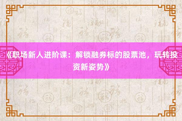 《职场新人进阶课：解锁融券标的股票池，玩转投资新姿势》
