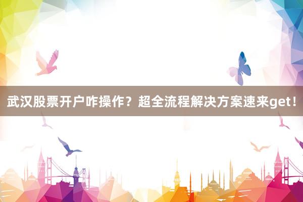 武汉股票开户咋操作？超全流程解决方案速来get！