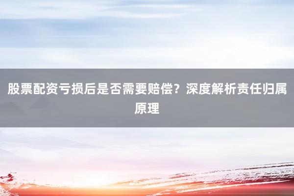 股票配资亏损后是否需要赔偿？深度解析责任归属原理