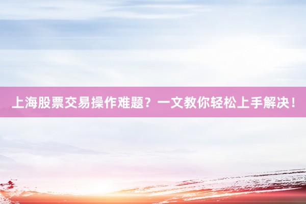 上海股票交易操作难题？一文教你轻松上手解决！