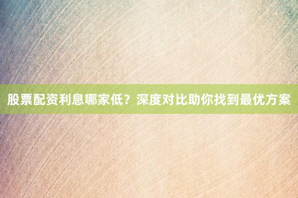 股票配资利息哪家低?深度对比助你找到最优方案