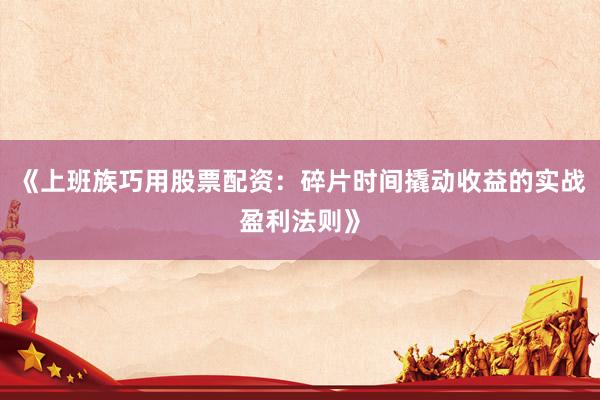 《上班族巧用股票配资：碎片时间撬动收益的实战盈利法则》