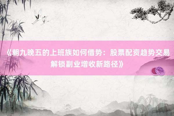 《朝九晚五的上班族如何借势：股票配资趋势交易解锁副业增收新路径》