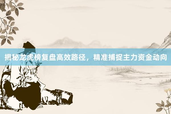 揭秘龙虎榜复盘高效路径，精准捕捉主力资金动向