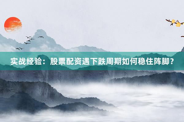 实战经验：股票配资遇下跌周期如何稳住阵脚？