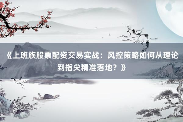 《上班族股票配资交易实战:风控策略如何从理论到指尖精准落地?》