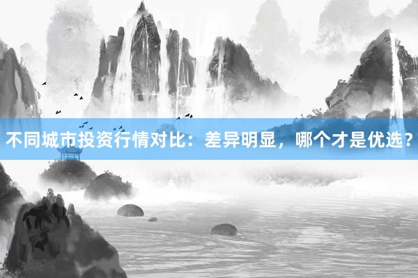 不同城市投资行情对比：差异明显，哪个才是优选？