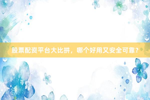 股票配资平台大比拼，哪个好用又安全可靠？