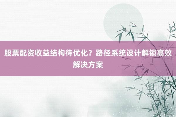股票配资收益结构待优化？路径系统设计解锁高效解决方案