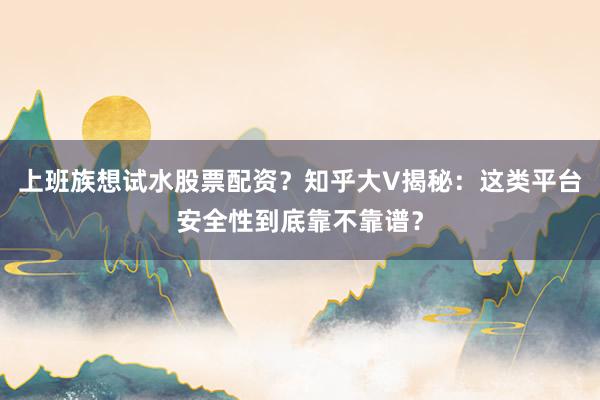 上班族想试水股票配资？知乎大V揭秘：这类平台安全性到底靠不靠谱？