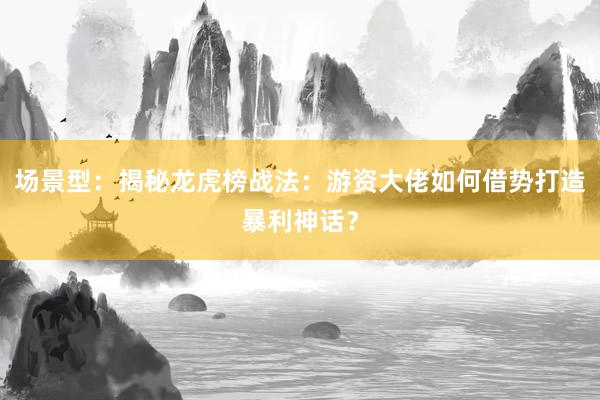 场景型：揭秘龙虎榜战法：游资大佬如何借势打造暴利神话？