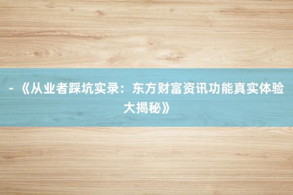 - 《从业者踩坑实录：东方财富资讯功能真实体验大揭秘》