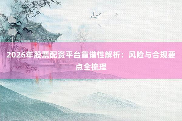 2026年股票配资平台靠谱性解析：风险与合规要点全梳理