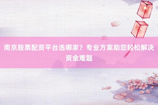 南京股票配资平台选哪家？专业方案助您轻松解决资金难题