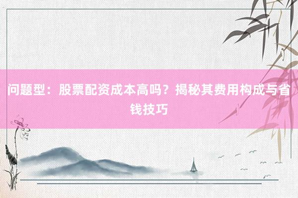 问题型：股票配资成本高吗？揭秘其费用构成与省钱技巧