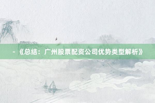 - 《总结：广州股票配资公司优势类型解析》