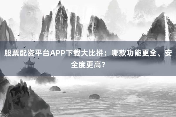 股票配资平台APP下载大比拼：哪款功能更全、安全度更高？
