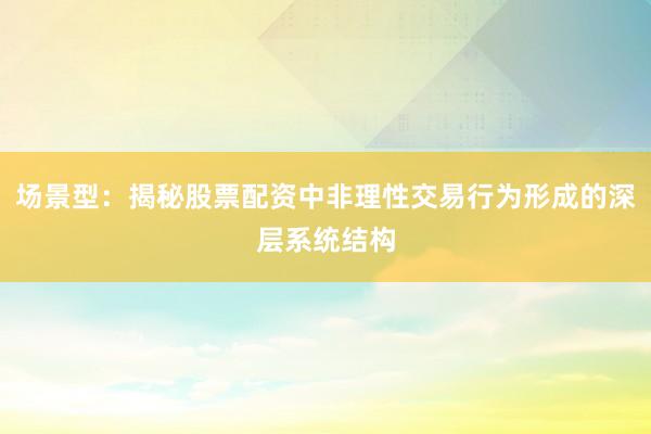 场景型：揭秘股票配资中非理性交易行为形成的深层系统结构