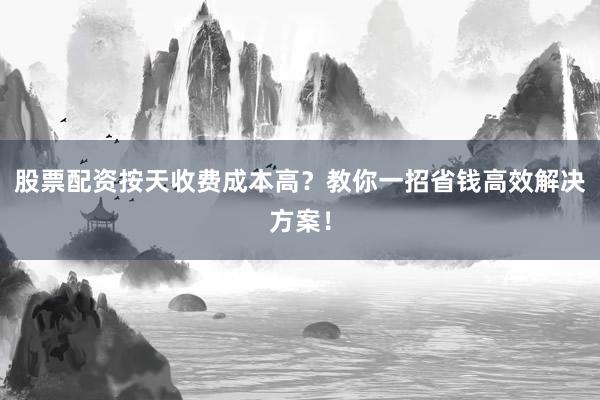 股票配资按天收费成本高？教你一招省钱高效解决方案！