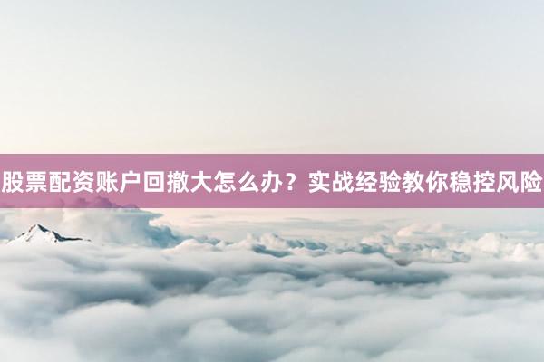 股票配资账户回撤大怎么办？实战经验教你稳控风险