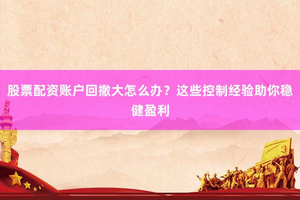 股票配资账户回撤大怎么办？这些控制经验助你稳健盈利