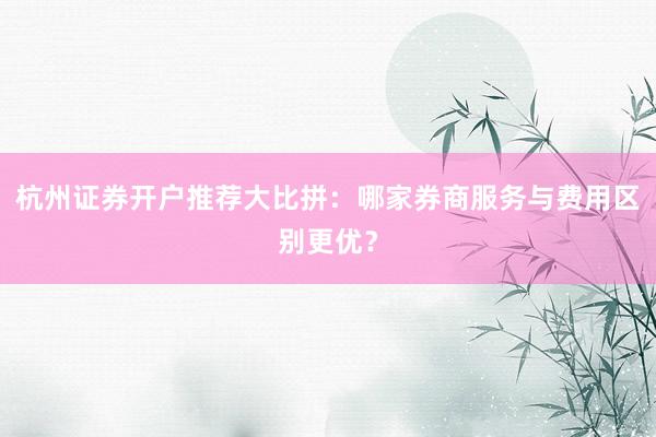 杭州证券开户推荐大比拼：哪家券商服务与费用区别更优？