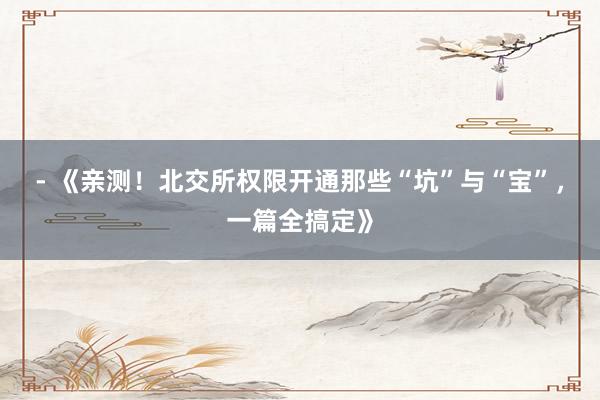 - 《亲测！北交所权限开通那些“坑”与“宝”，一篇全搞定》