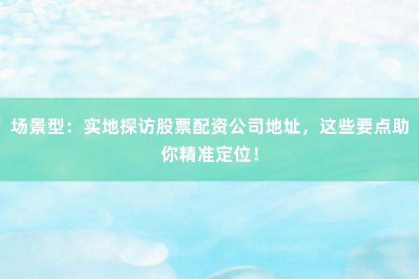 场景型：实地探访股票配资公司地址，这些要点助你精准定位！
