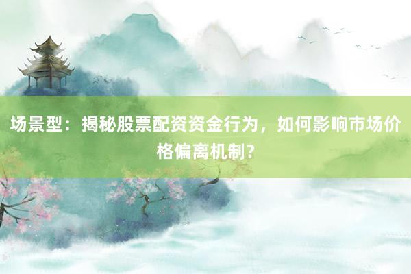 场景型：揭秘股票配资资金行为，如何影响市场价格偏离机制？