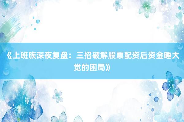 《上班族深夜复盘：三招破解股票配资后资金睡大觉的困局》