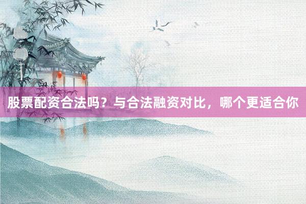 股票配资合法吗？与合法融资对比，哪个更适合你