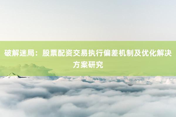 破解迷局：股票配资交易执行偏差机制及优化解决方案研究
