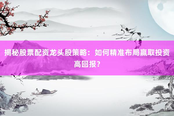 揭秘股票配资龙头股策略：如何精准布局赢取投资高回报？