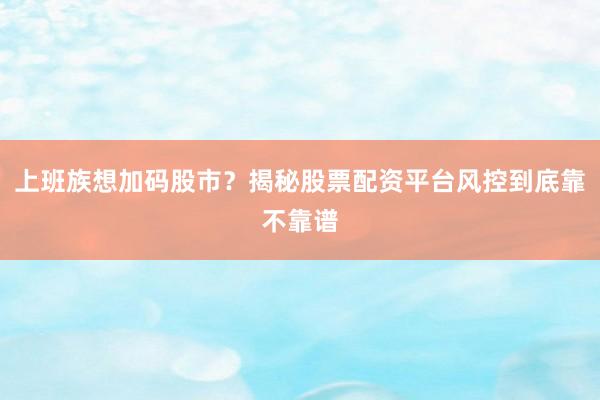 上班族想加码股市？揭秘股票配资平台风控到底靠不靠谱