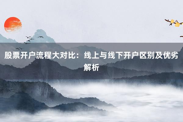 股票开户流程大对比：线上与线下开户区别及优劣解析